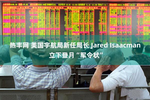热丰网 美国宇航局新任局长 Jared Isaacman 立下登月“军令状”