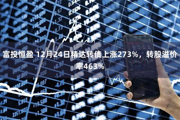 富投恒盈 12月24日精达转债上涨273%，转股溢价率463%