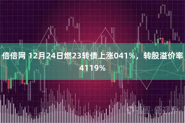 倍倍网 12月24日燃23转债上涨041%，转股溢价率4119%