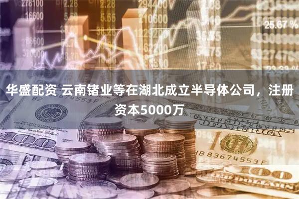 华盛配资 云南锗业等在湖北成立半导体公司，注册资本5000万