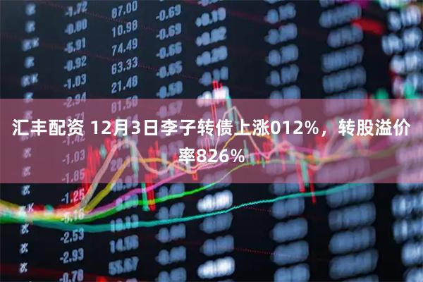 汇丰配资 12月3日李子转债上涨012%，转股溢价率826%