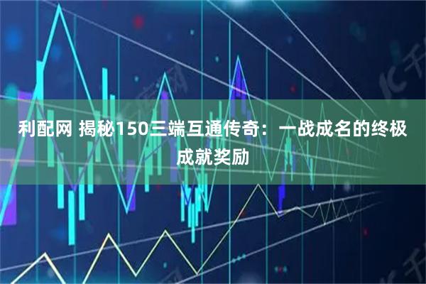 利配网 揭秘150三端互通传奇：一战成名的终极成就奖励