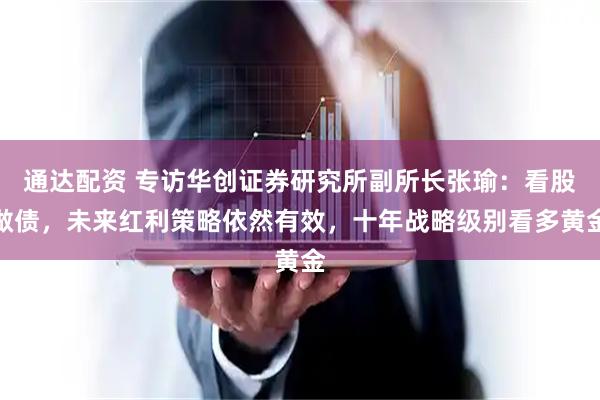 通达配资 专访华创证券研究所副所长张瑜：看股做债，未来红利策略依然有效，十年战略级别看多黄金