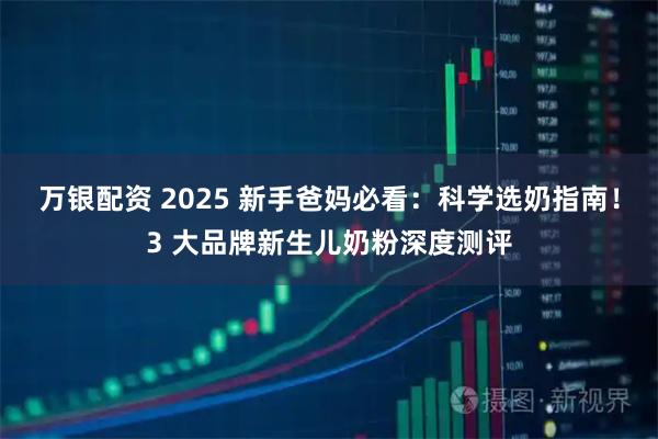 万银配资 2025 新手爸妈必看：科学选奶指南！3 大品牌新生儿奶粉深度测评
