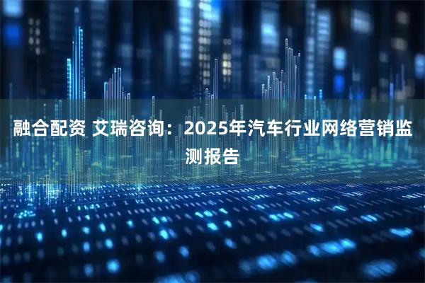 融合配资 艾瑞咨询：2025年汽车行业网络营销监测报告